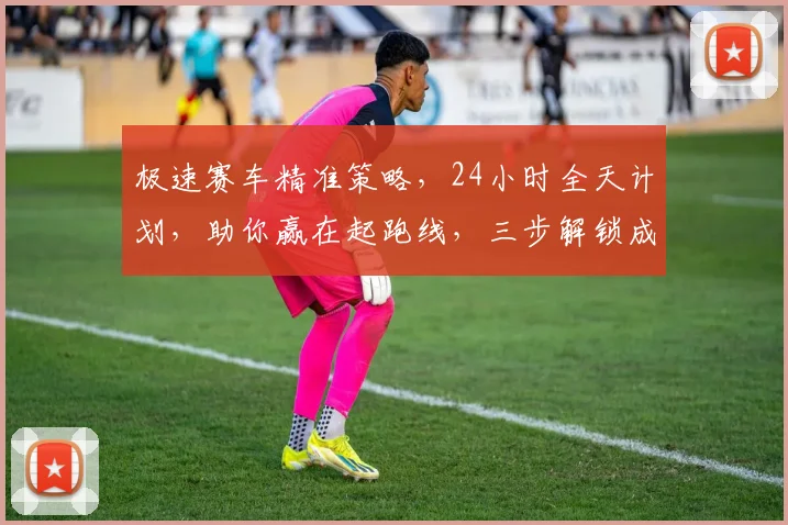 极速赛车精准策略，24小时全天计划，助你赢在起跑线，三步解锁成功之门，必看