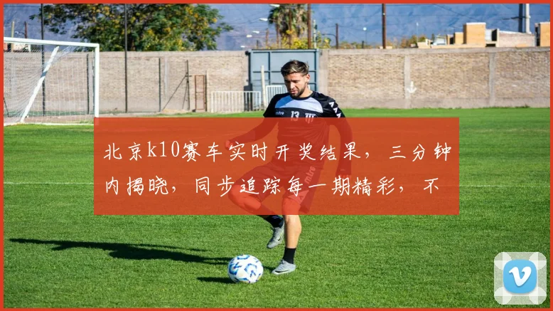 北京k10赛车实时开奖结果，三分钟内揭晓，同步追踪每一期精彩，不容错过