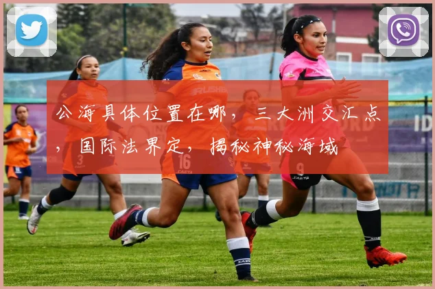 公海具体位置在哪，三大洲交汇点，国际法界定，揭秘神秘海域