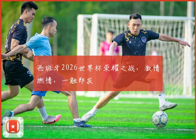西班牙2026世界杯荣耀之战，激情燃情，一触即发