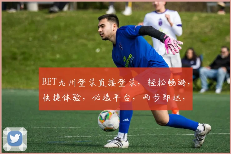 BET九州登录直接登录，轻松畅游，快捷体验，必选平台，两步即达，高效便捷